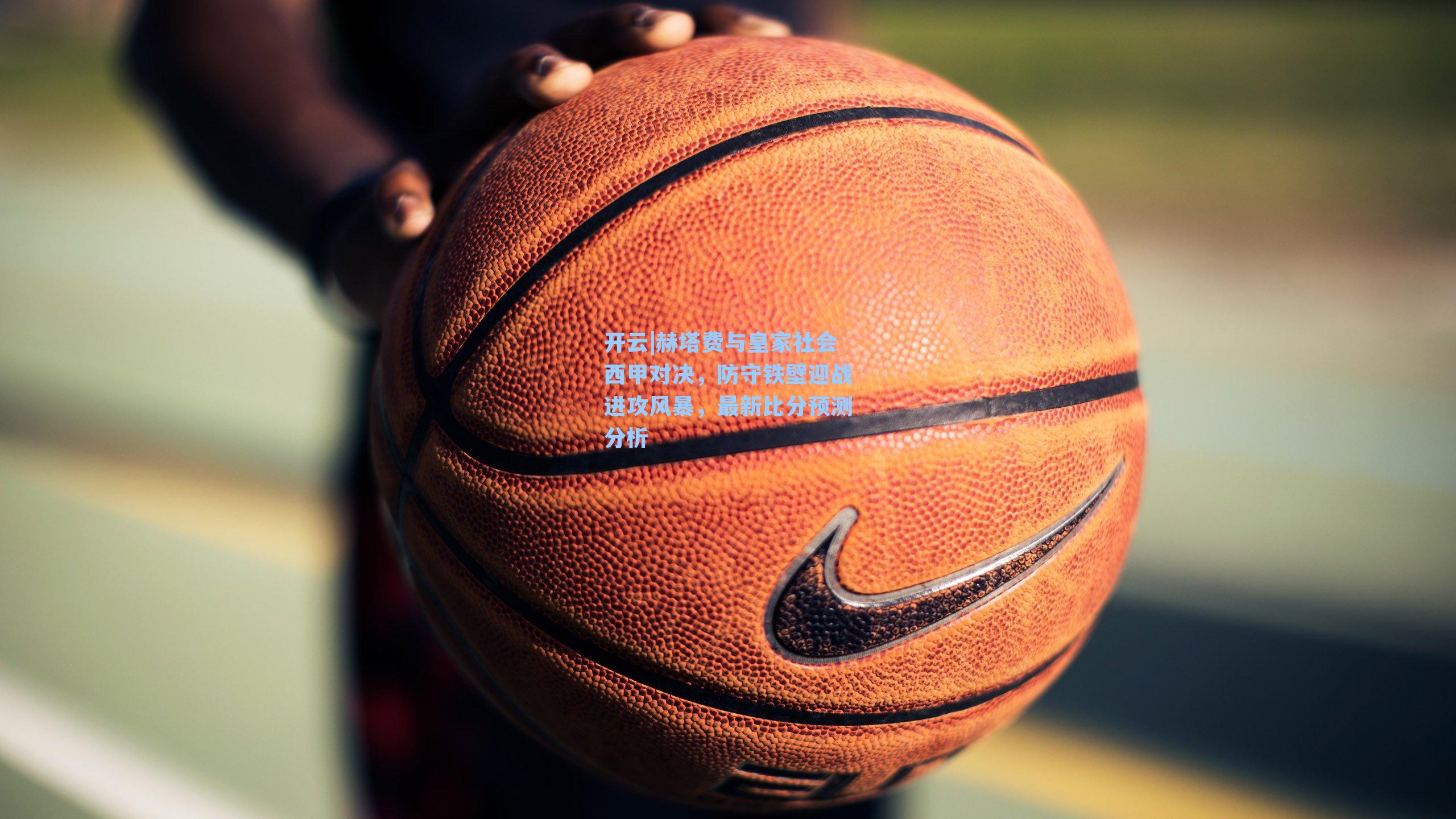 开云|赫塔费与皇家社会西甲对决，防守铁壁迎战进攻风暴，最新比分预测分析